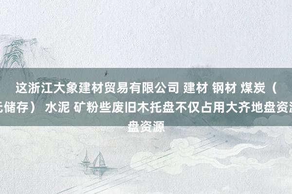 这浙江大象建材贸易有限公司 建材 钢材 煤炭（无储存） 水泥 矿粉些废旧木托盘不仅占用大齐地盘资源